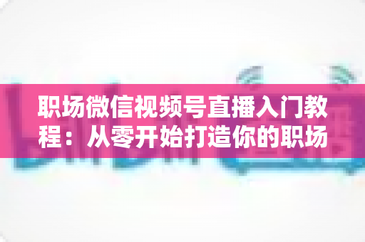 职场微信视频号直播入门教程：从零开始打造你的职场影响力与个人品牌