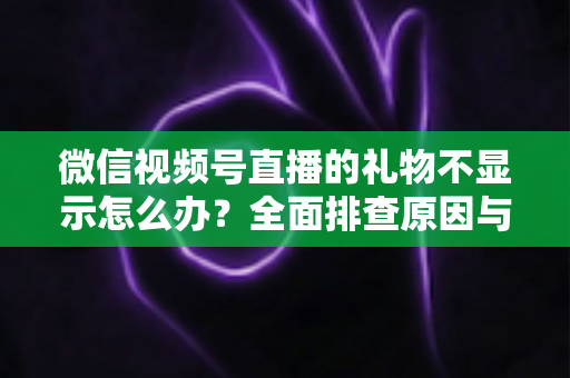 微信视频号直播的礼物不显示怎么办？全面排查原因与高效解决攻略