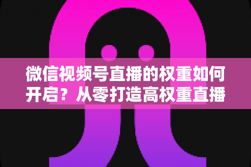 微信视频号直播的权重如何开启？从零打造高权重直播间的完整实战指南
