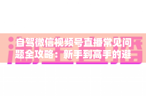 自驾微信视频号直播常见问题全攻略：新手到高手的避坑与涨粉实战指南