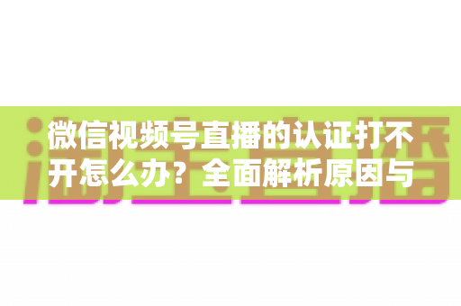 微信视频号直播的认证打不开怎么办?全面解析原因与高效解决方案指南 微信视频号直播的认证打不开怎么办?全面解析原因与高效解决方案指南