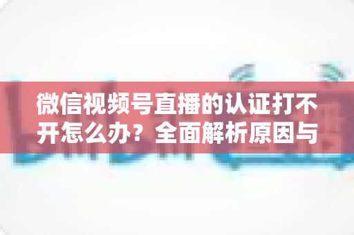 微信视频号直播的认证打不开怎么办?全面解析原因与高效解决方案指南 微信视频号直播的认证打不开怎么办?全面解析原因与高效解决方案指南