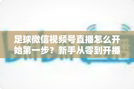 足球微信视频号直播怎么开始第一步？新手从零到开播的完整实操指南
