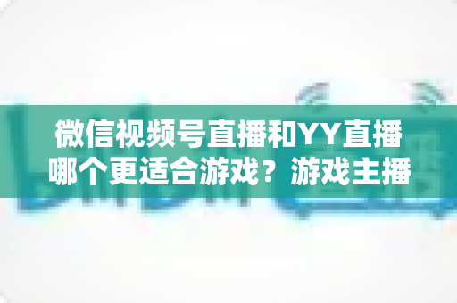 微信视频号直播和YY直播哪个更适合游戏？游戏主播平台选择深度对比指南