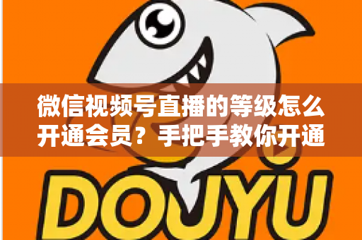 微信视频号直播的等级怎么开通会员？手把手教你开通会员与快速提升直播等级的完整攻略
