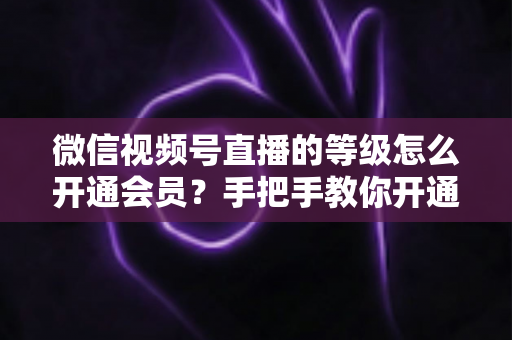 微信视频号直播的等级怎么开通会员？手把手教你开通会员与快速提升直播等级的完整攻略