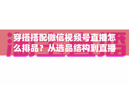 穿搭搭配微信视频号直播怎么排品？从选品结构到直播节奏的高转化排品实战指南
