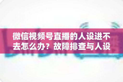 微信视频号直播的人设进不去怎么办？故障排查与人设打造一站式攻略