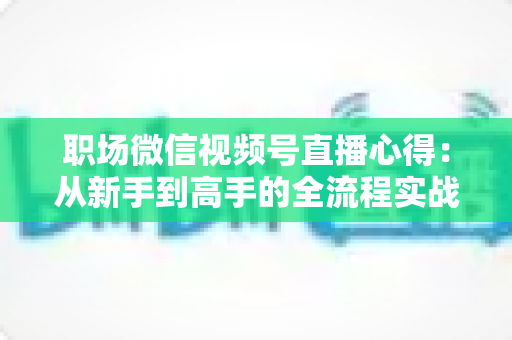 职场微信视频号直播心得：从新手到高手的全流程实战指南与经验分享