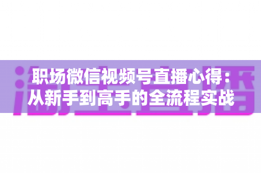 职场微信视频号直播心得：从新手到高手的全流程实战指南与经验分享