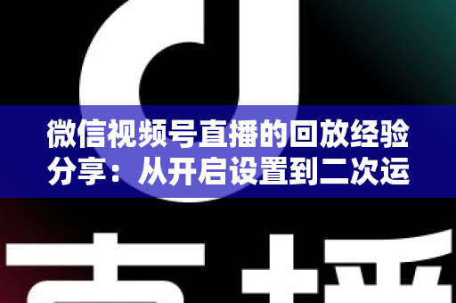 微信视频号直播的回放经验分享：从开启设置到二次运营的全流程实操指南