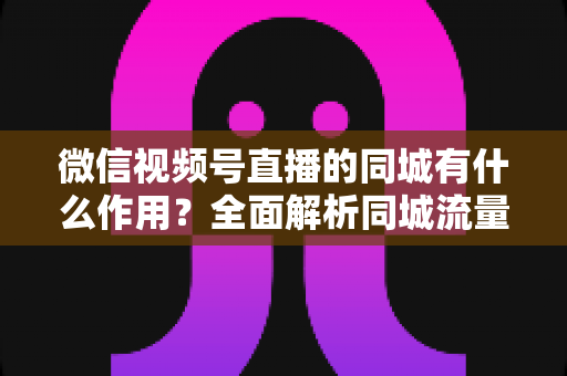 微信视频号直播的同城有什么作用？全面解析同城流量对本地商家与主播的营销价值