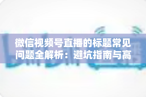微信视频号直播的标题常见问题全解析：避坑指南与高转化优化技巧