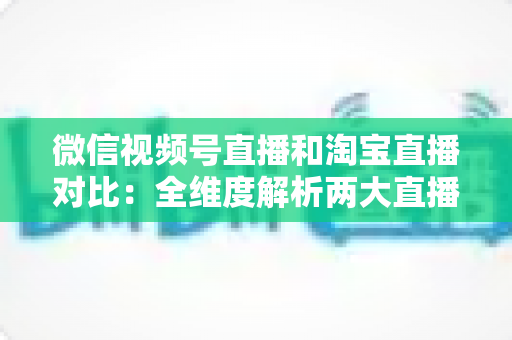 微信视频号直播和淘宝直播对比：全维度解析两大直播平台差异，助你精准选对带货阵地
