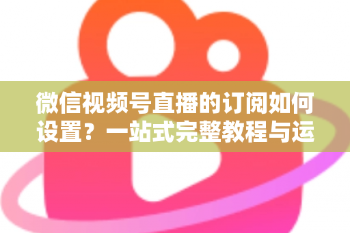 微信视频号直播的订阅如何设置?一站式完整教程与运营技巧全解析 微信视频号直播的订阅如何设置?一站式完整教程与运营技巧全解析
