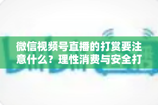 微信视频号直播的打赏要注意什么？理性消费与安全打赏全攻略
