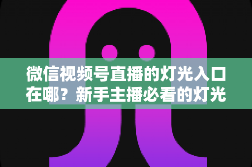 微信视频号直播的灯光入口在哪？新手主播必看的灯光设置位置与补光技巧全攻略