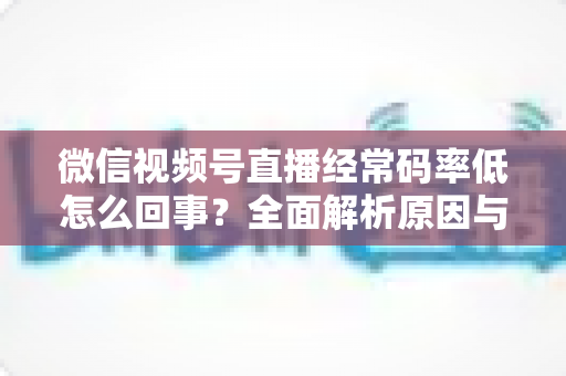 微信视频号直播经常码率低怎么回事?全面解析原因与实用解决方案,助你轻松提升直播画质 微信视频号直播经常码率低怎么回事?全面解析原因与实用解决方案,助你轻松提升直播画质
