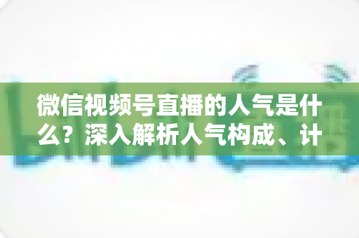 微信视频号直播的人气是什么?深入解析人气构成、计算逻辑与涨人气实操攻略 微信视频号直播的人气是什么?深入解析人气构成、计算逻辑与涨人气实操攻略