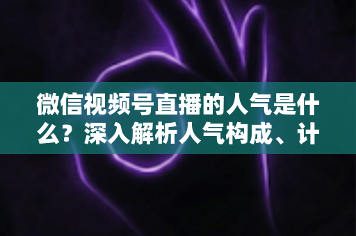 微信视频号直播的人气是什么？深入解析人气构成、计算逻辑与涨人气实操攻略