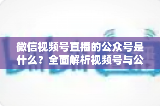 微信视频号直播的公众号是什么?全面解析视频号与公众号的关系、绑定方法与运营价值 微信视频号直播的公众号是什么?全面解析视频号与公众号的关系、绑定方法与运营价值