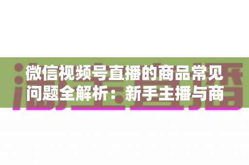 微信视频号直播的商品常见问题全解析:新手主播与商家必看的避坑指南 微信视频号直播的商品常见问题全解析:新手主播与商家必看的避坑指南