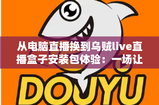 从电脑直播换到乌贼live直播盒子安装包体验：一场让直播更自由的设备升级之旅