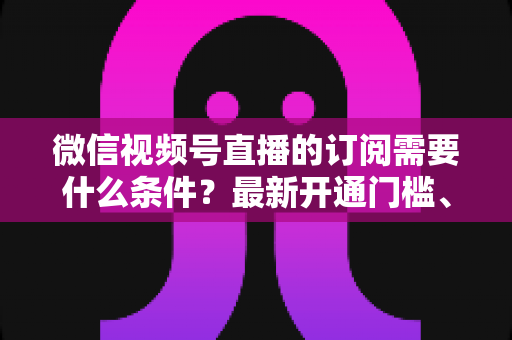 微信视频号直播的订阅需要什么条件?最新开通门槛、申请流程与运营技巧全解析 微信视频号直播的订阅需要什么条件?最新开通门槛、申请流程与运营技巧全解析