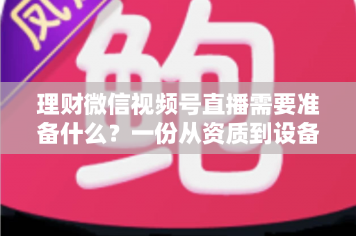 理财微信视频号直播需要准备什么？一份从资质到设备的全流程准备指南与实战清单