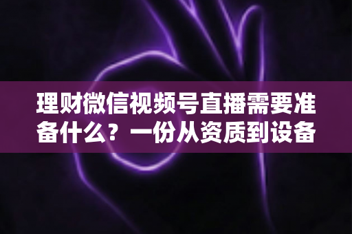 理财微信视频号直播需要准备什么？一份从资质到设备的全流程准备指南与实战清单