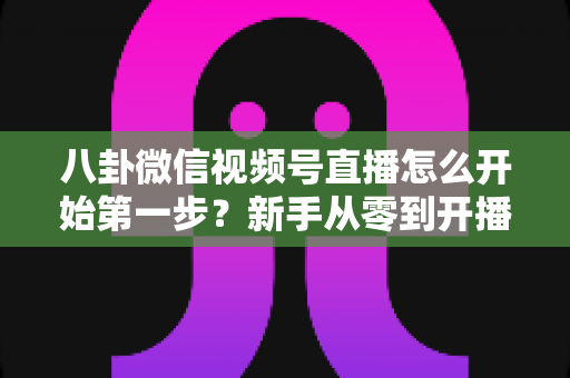 八卦微信视频号直播怎么开始第一步？新手从零到开播的全流程实战指南