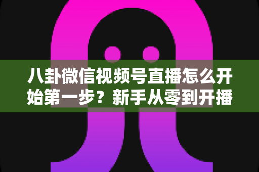 八卦微信视频号直播怎么开始第一步？新手从零到开播的全流程实战指南