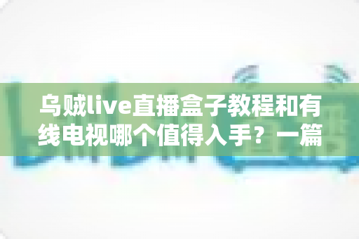 乌贼live直播盒子教程和有线电视哪个值得入手？一篇文章帮你彻底看懂