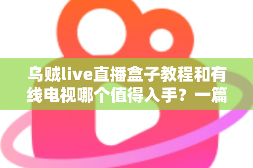 乌贼live直播盒子教程和有线电视哪个值得入手？一篇文章帮你彻底看懂