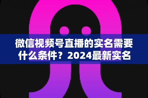 微信视频号直播的实名需要什么条件？2024最新实名认证条件、流程与常见问题全解析
