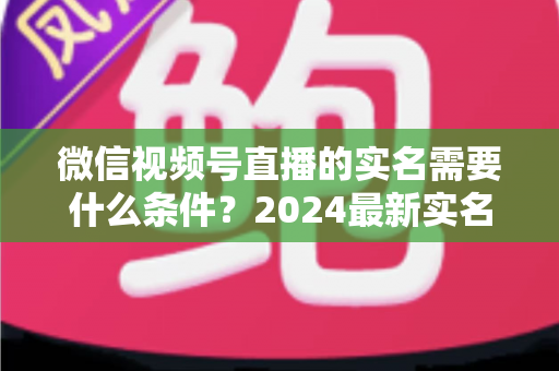 微信视频号直播的实名需要什么条件？2024最新实名认证条件、流程与常见问题全解析