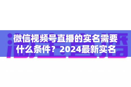 微信视频号直播的实名需要什么条件？2024最新实名认证条件、流程与常见问题全解析