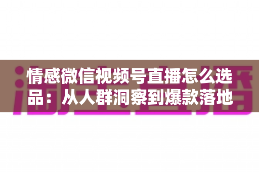 情感微信视频号直播怎么选品：从人群洞察到爆款落地的全流程实战指南