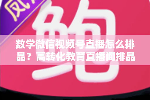 数学微信视频号直播怎么排品?高转化教育直播间排品策略与实操指南 数学微信视频号直播怎么排品?高转化教育直播间排品策略与实操指南