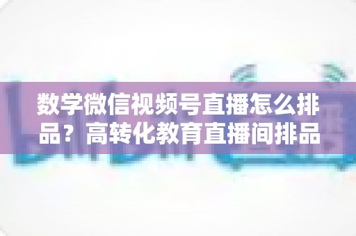 数学微信视频号直播怎么排品?高转化教育直播间排品策略与实操指南 数学微信视频号直播怎么排品?高转化教育直播间排品策略与实操指南