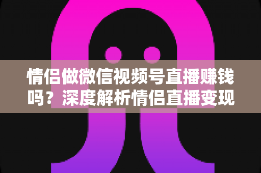 情侣做微信视频号直播赚钱吗？深度解析情侣直播变现前景与实操指南