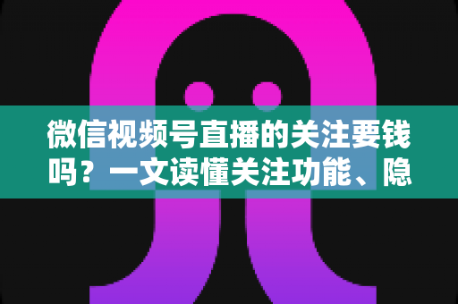 微信视频号直播的关注要钱吗?一文读懂关注功能、隐藏费用与避坑指南 微信视频号直播的关注要钱吗?一文读懂关注功能、隐藏费用与避坑指南