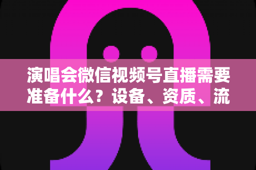 演唱会微信视频号直播需要准备什么？设备、资质、流程一站式实战指南