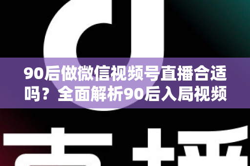 90后做微信视频号直播合适吗？全面解析90后入局视频号直播的优势、挑战与实操指南