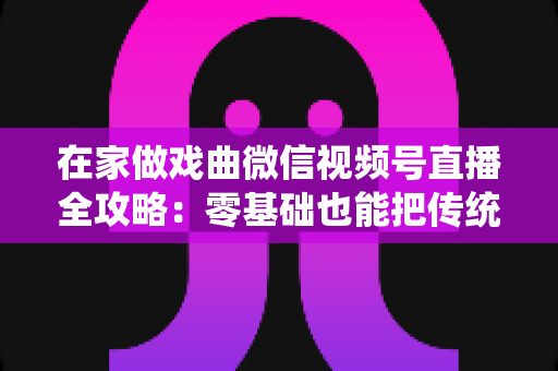 在家做戏曲微信视频号直播全攻略：零基础也能把传统艺术唱进千家万户