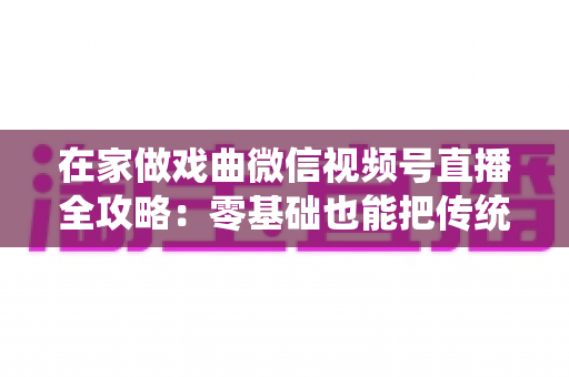 在家做戏曲微信视频号直播全攻略：零基础也能把传统艺术唱进千家万户