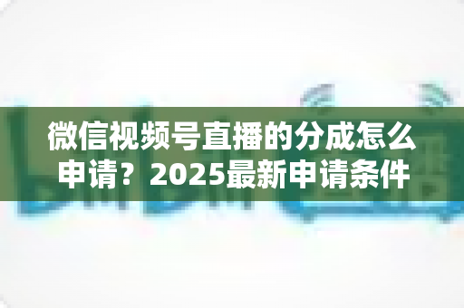 微信视频号直播的分成怎么申请?2025最新申请条件、详细流程与收益提升全攻略 微信视频号直播的分成怎么申请?2025最新申请条件、详细流程与收益提升全攻略