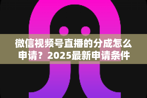 微信视频号直播的分成怎么申请？2025最新申请条件、详细流程与收益提升全攻略