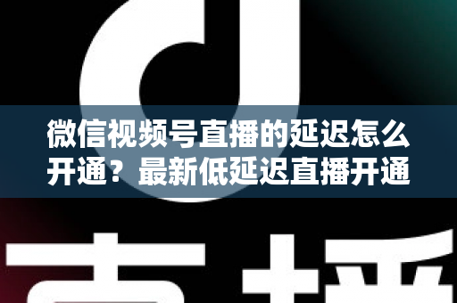 微信视频号直播的延迟怎么开通?最新低延迟直播开通教程与延迟优化实用技巧全指南 微信视频号直播的延迟怎么开通?最新低延迟直播开通教程与延迟优化实用技巧全指南
