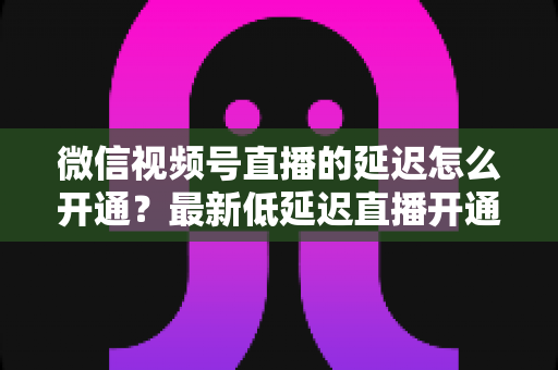 微信视频号直播的延迟怎么开通?最新低延迟直播开通教程与延迟优化实用技巧全指南 微信视频号直播的延迟怎么开通?最新低延迟直播开通教程与延迟优化实用技巧全指南